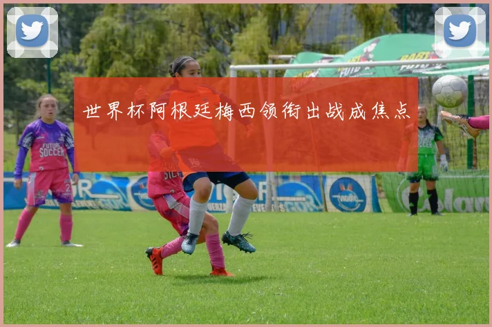 世界杯阿根廷梅西领衔出战成焦点