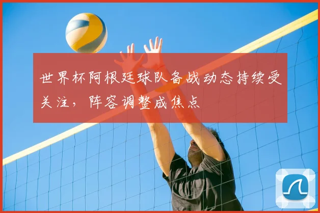 世界杯阿根廷球队备战动态持续受关注，阵容调整成焦点