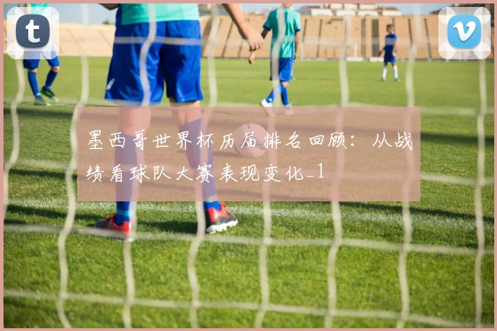 墨西哥世界杯历届排名回顾:从战绩看球队大赛表现变化_1