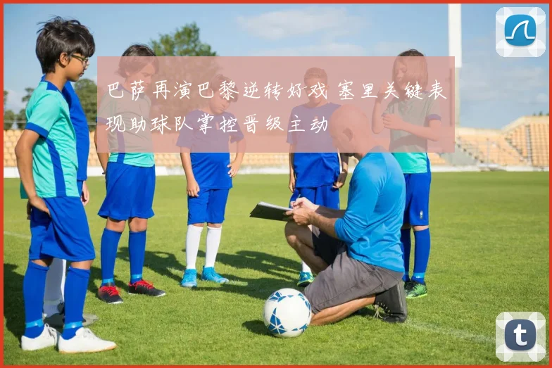 巴萨再演巴黎逆转好戏 塞里关键表现助球队掌控晋级主动