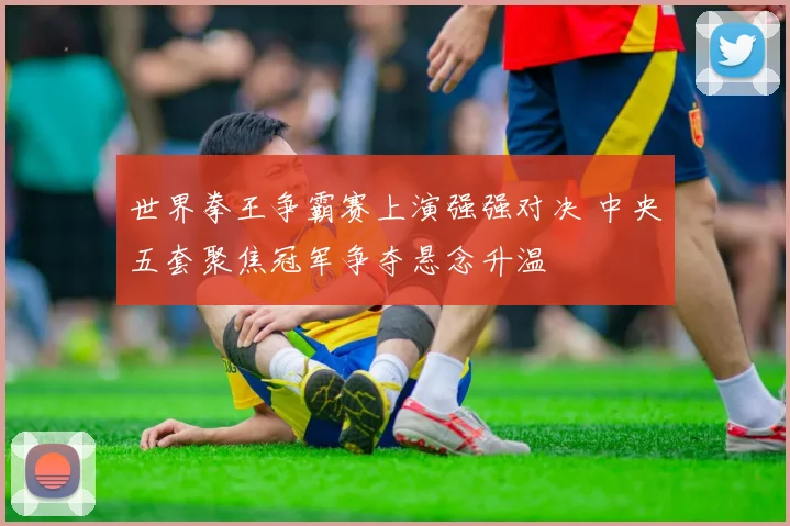 世界拳王争霸赛上演强强对决 中央五套聚焦冠军争夺悬念升温