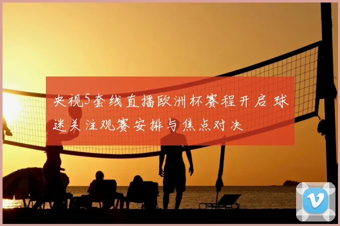 央视5套线直播欧洲杯赛程开启 球迷关注观赛安排与焦点对决