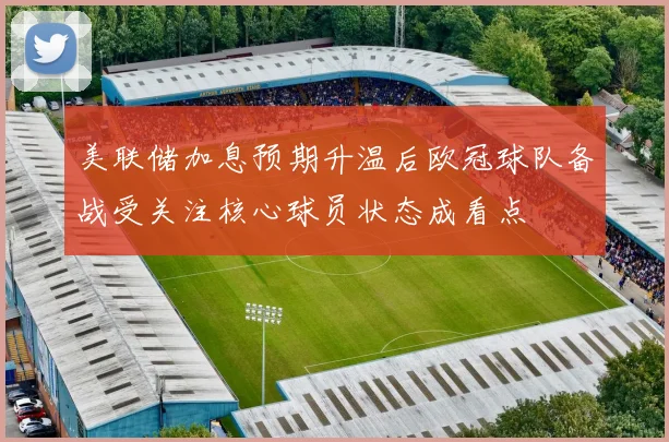 美联储加息预期升温后欧冠球队备战受关注核心球员状态成看点