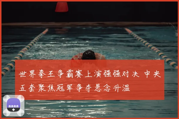 世界拳王争霸赛上演强强对决 中央五套聚焦冠军争夺悬念升温