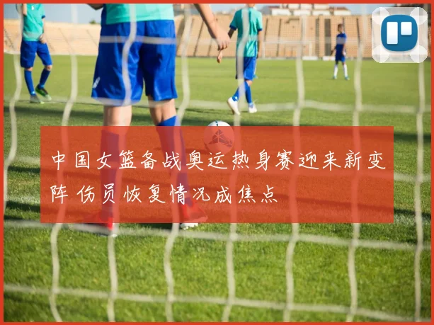 中国女篮备战奥运热身赛迎来新变阵 伤员恢复情况成焦点