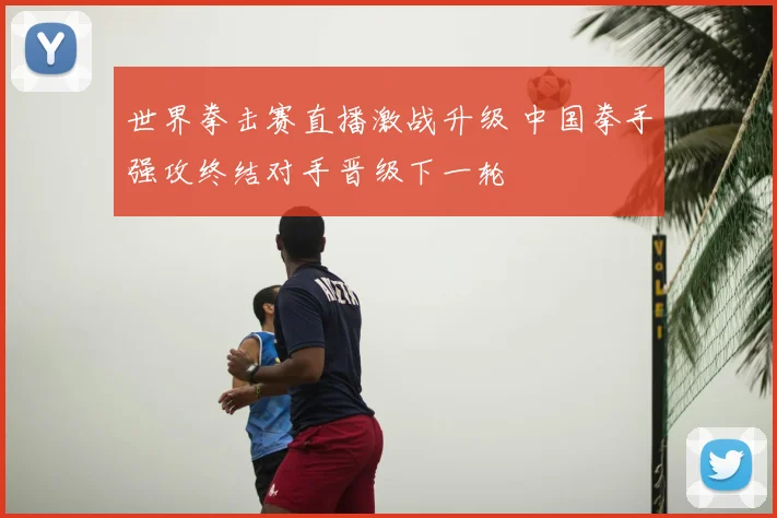 世界拳击赛直播激战升级 中国拳手强攻终结对手晋级下一轮