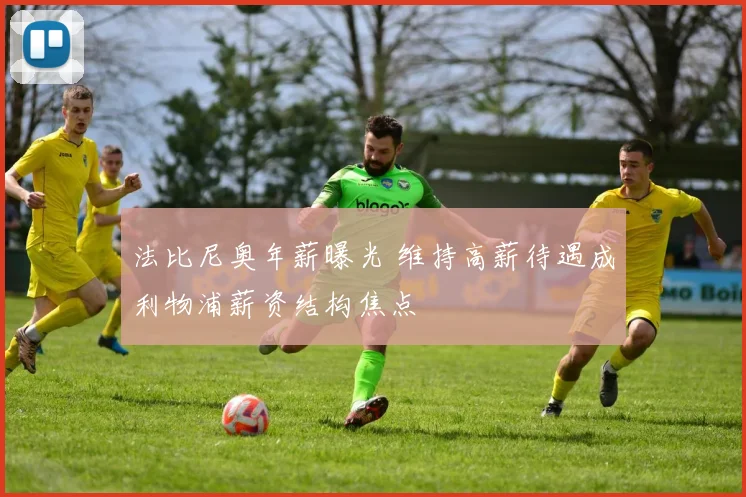 法比尼奥年薪曝光 维持高薪待遇成利物浦薪资结构焦点