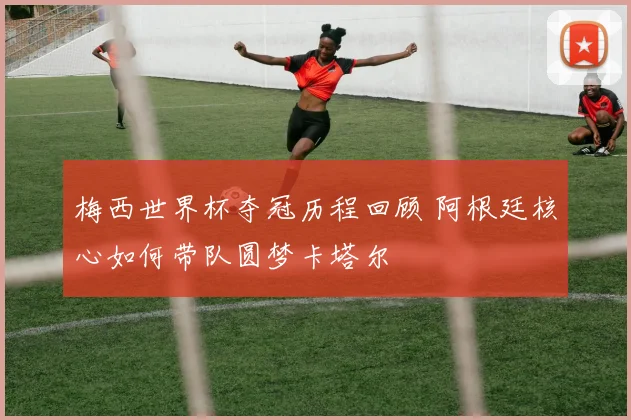 梅西世界杯夺冠历程回顾 阿根廷核心如何带队圆梦卡塔尔