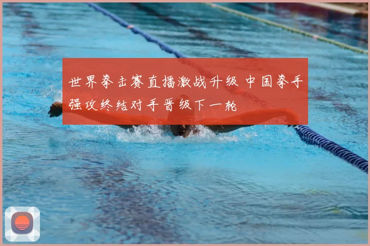 世界拳击赛直播激战升级 中国拳手强攻终结对手晋级下一轮