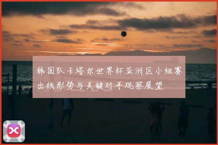 韩国队卡塔尔世界杯亚洲区小组赛出线形势与关键对手观察展望