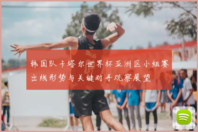 韩国队卡塔尔世界杯亚洲区小组赛出线形势与关键对手观察展望