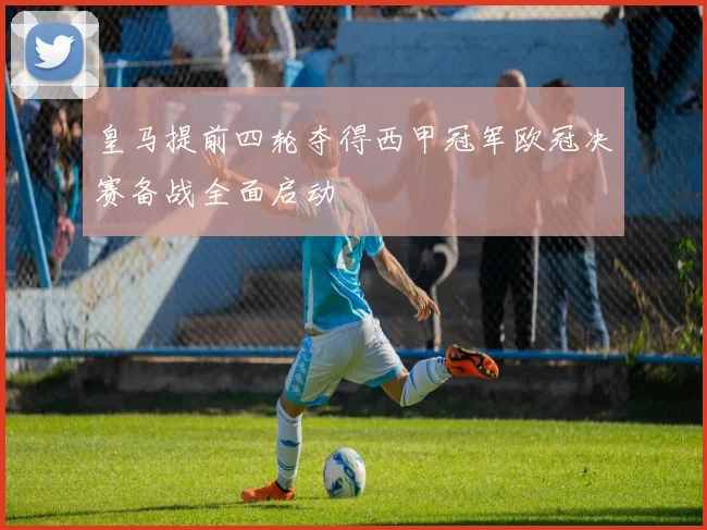 皇马提前四轮夺得西甲冠军欧冠决赛备战全面启动