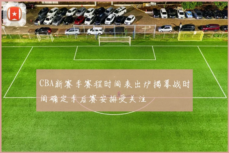 CBA新赛季赛程时间表出炉揭幕战时间确定季后赛安排受关注
