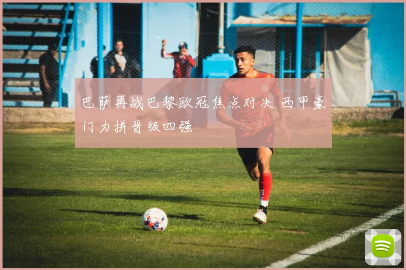 巴萨再战巴黎欧冠焦点对决 西甲豪门力拼晋级四强