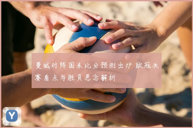 曼城对阵国米比分预测出炉 欧冠决赛看点与胜负悬念解析