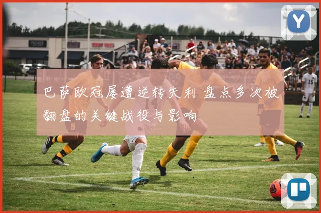 巴萨欧冠屡遭逆转失利 盘点多次被翻盘的关键战役与影响