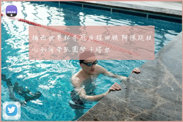 梅西世界杯夺冠历程回顾 阿根廷核心如何带队圆梦卡塔尔