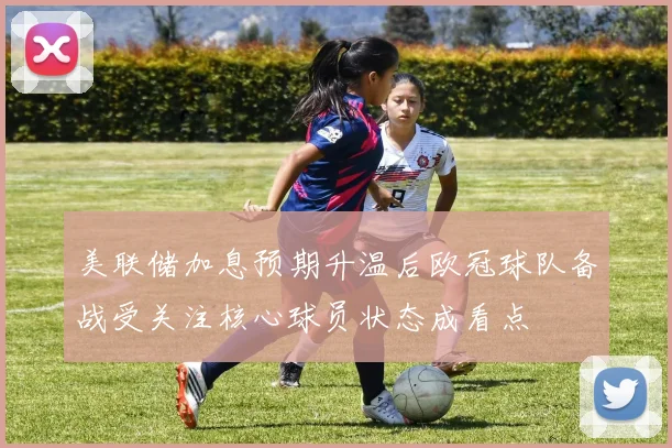 美联储加息预期升温后欧冠球队备战受关注核心球员状态成看点