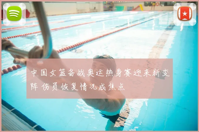 中国女篮备战奥运热身赛迎来新变阵 伤员恢复情况成焦点