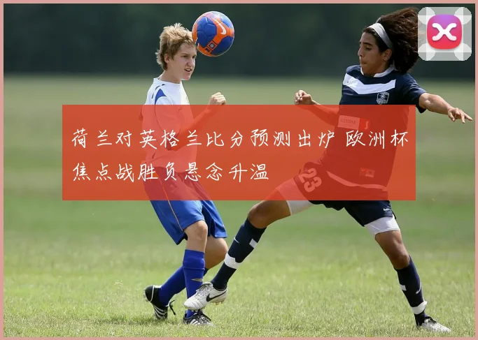 荷兰对英格兰比分预测出炉 欧洲杯焦点战胜负悬念升温
