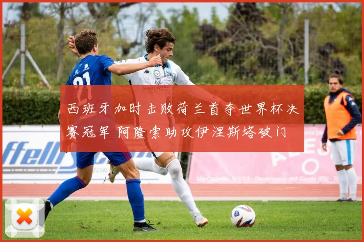 西班牙加时击败荷兰首夺世界杯决赛冠军 阿隆索助攻伊涅斯塔破门