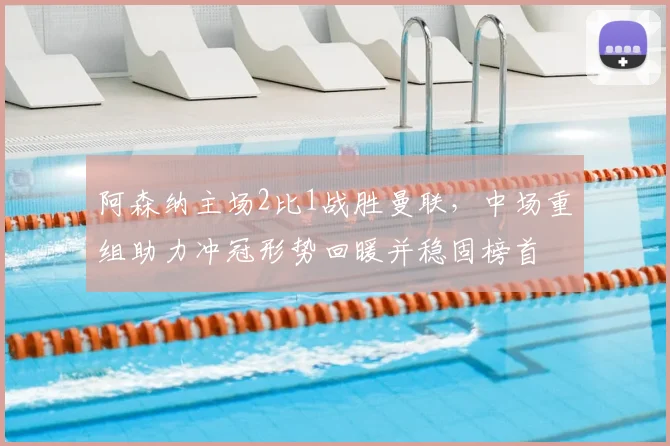 阿森纳主场2比1战胜曼联,中场重组助力冲冠形势回暖并稳固榜首