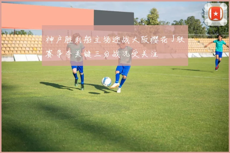 神户胜利船主场迎战大阪樱花 J联赛争夺关键三分战况受关注
