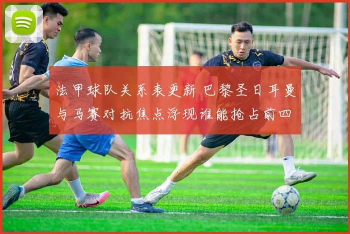 法甲球队关系表更新 巴黎圣日耳曼与马赛对抗焦点浮现谁能抢占前四位置