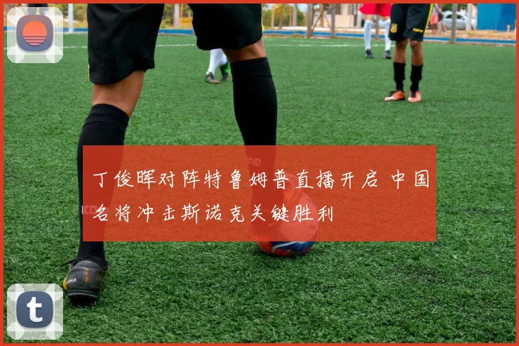 丁俊晖对阵特鲁姆普直播开启 中国名将冲击斯诺克关键胜利