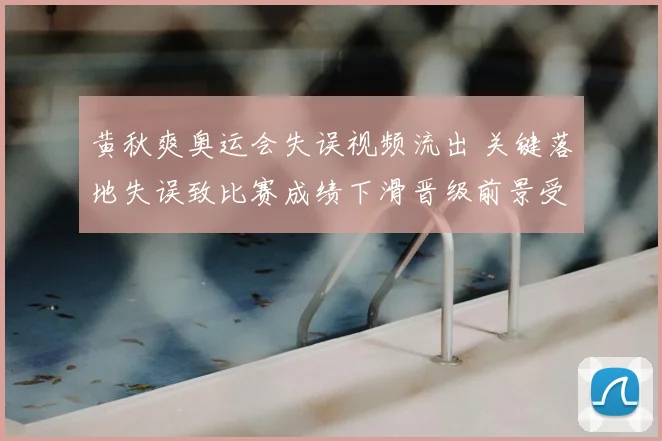 黄秋爽奥运会失误视频流出 关键落地失误致比赛成绩下滑晋级前景受挫