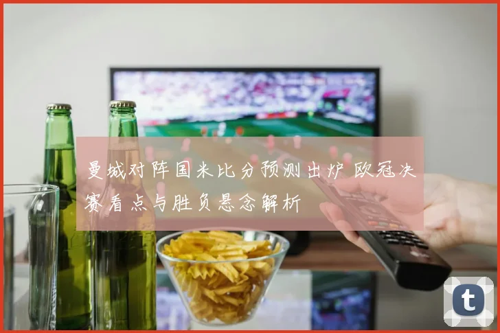 曼城对阵国米比分预测出炉 欧冠决赛看点与胜负悬念解析