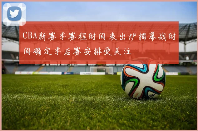 CBA新赛季赛程时间表出炉揭幕战时间确定季后赛安排受关注