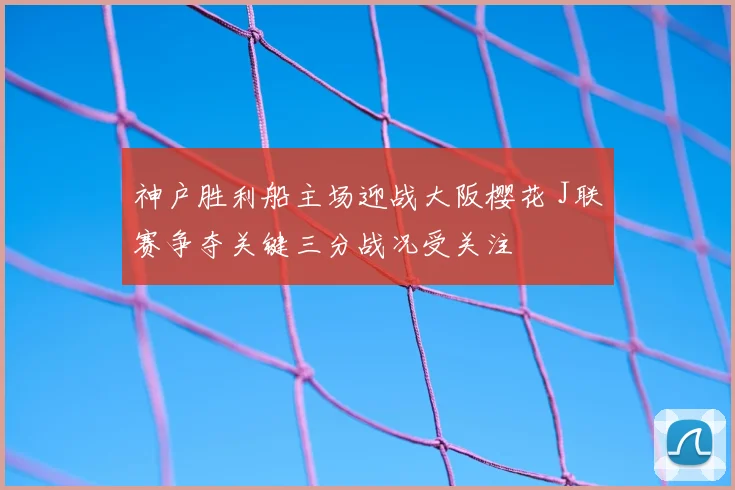 神户胜利船主场迎战大阪樱花 J联赛争夺关键三分战况受关注