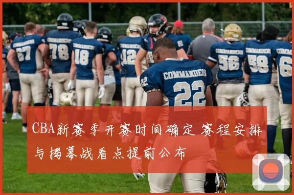 CBA新赛季开赛时间确定 赛程安排与揭幕战看点提前公布